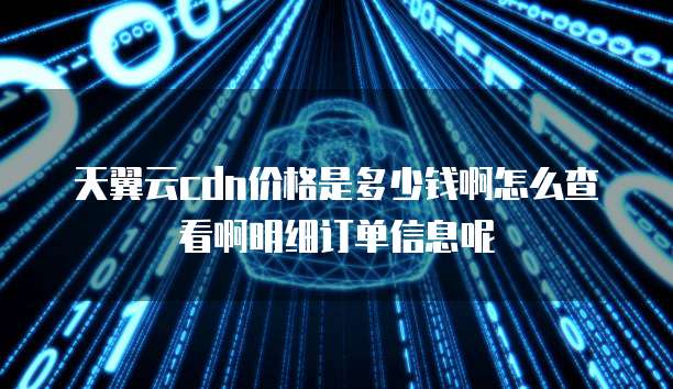 天翼云cdn价格是多少钱啊怎么查看啊明细订单信息呢