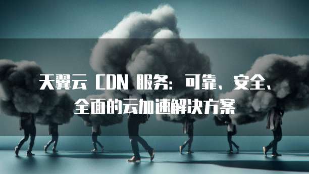 天翼云 CDN 服务：可靠、安全、全面的云加速解决方案