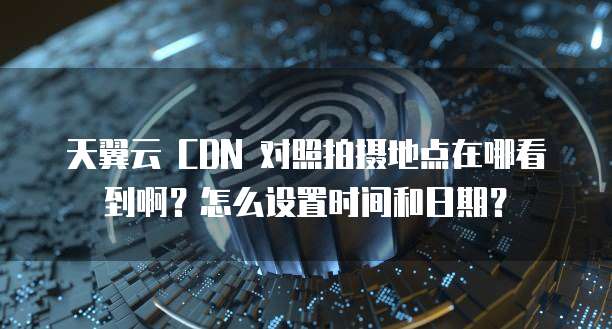 天翼云 CDN 对照拍摄地点在哪看到啊?怎么设置时间和日期?