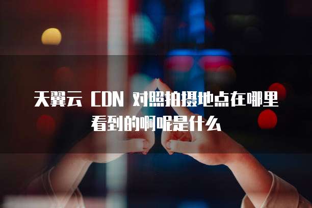 天翼云 CDN 对照拍摄地点在哪里看到的啊呢是什么