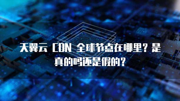 天翼云 CDN 全球节点在哪里?是真的吗还是假的?