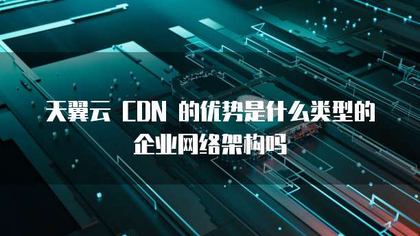 天翼云 CDN 的优势是什么类型的企业网络架构吗