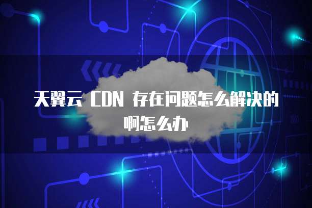 天翼云 CDN 存在问题怎么解决的啊怎么办