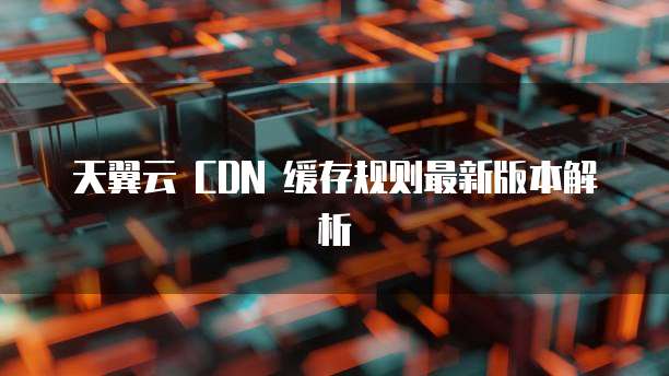 天翼云 CDN 缓存规则最新版本解析