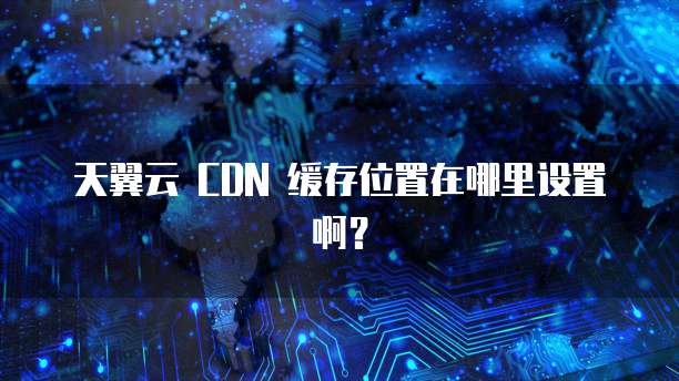 天翼云 CDN 缓存位置在哪里设置啊?
