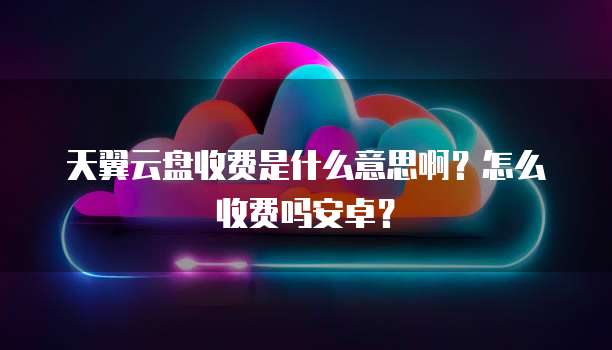 天翼云盘收费是什么意思啊?怎么收费吗安卓?