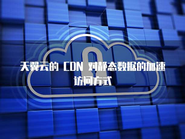天翼云的 CDN 对静态数据的加速访问方式