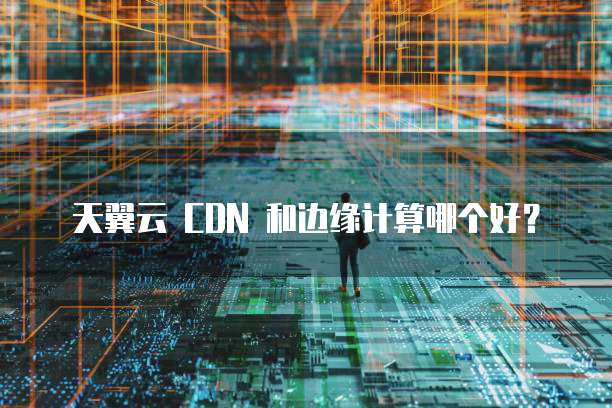 天翼云 CDN 和边缘计算哪个好?
