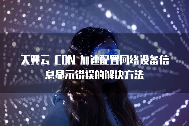 天翼云 CDN 加速配置网络设备信息显示错误的解决方法