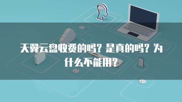 天翼云盘收费的吗?是真的吗?为什么不能用?