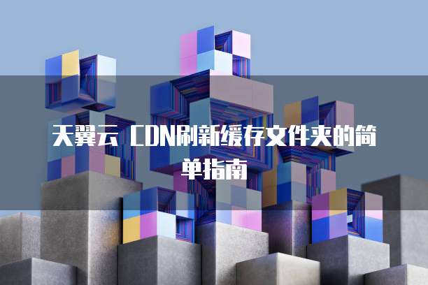 天翼云 CDN刷新缓存文件夹的简单指南