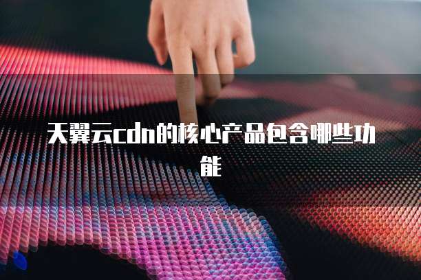 天翼云cdn的核心产品包含哪些功能