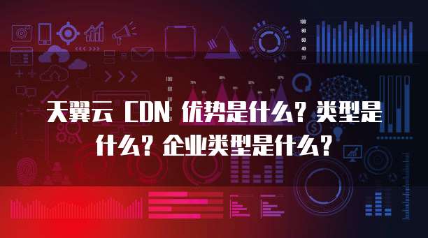 天翼云 CDN 优势是什么?类型是什么?企业类型是什么?