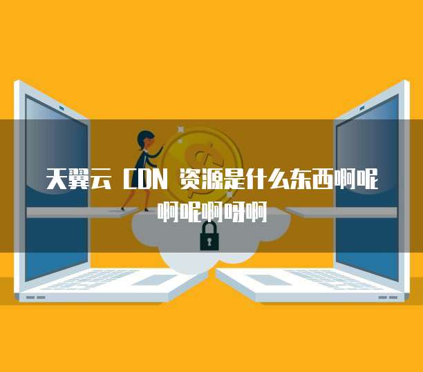 天翼云 CDN 资源是什么东西啊呢啊呢啊呀啊