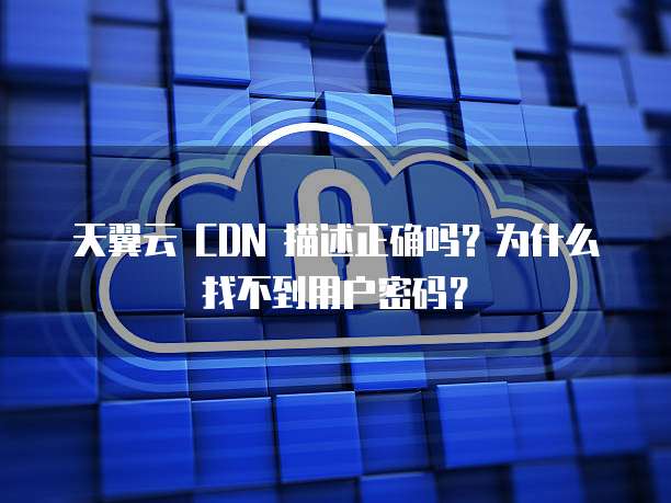 天翼云 CDN 描述正确吗？为什么找不到用户密码？