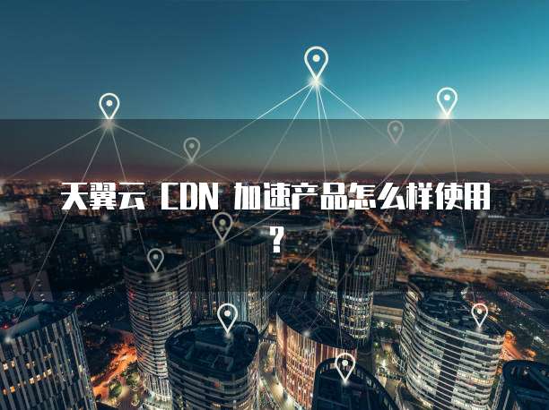 天翼云 CDN 加速产品怎么样使用?