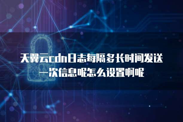 天翼云cdn日志每隔多长时间发送一次信息呢怎么设置啊呢