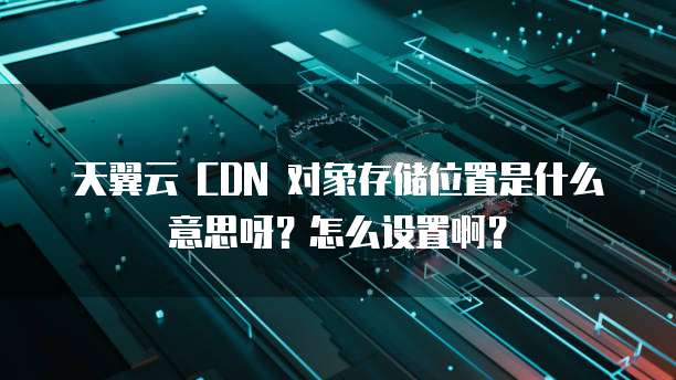 天翼云 CDN 对象存储位置是什么意思呀?怎么设置啊?