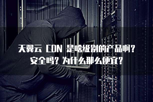 天翼云 CDN 是啥级别的产品啊?安全吗?为什么那么便宜?