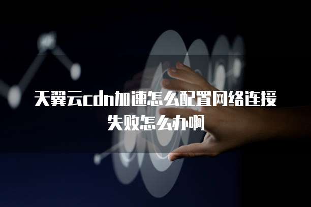 天翼云cdn加速怎么配置网络连接失败怎么办啊