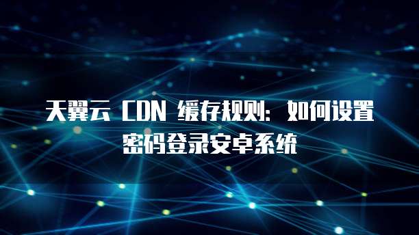 天翼云 CDN 缓存规则:如何设置密码登录安卓系统