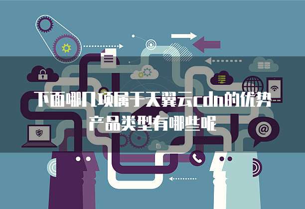 下面哪几项属于天翼云cdn的优势产品类型有哪些呢