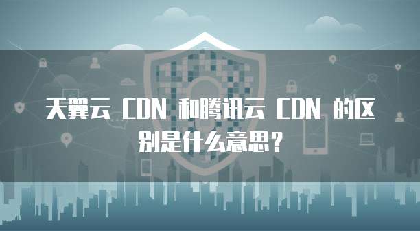 天翼云 CDN 和腾讯云 CDN 的区别是什么意思?