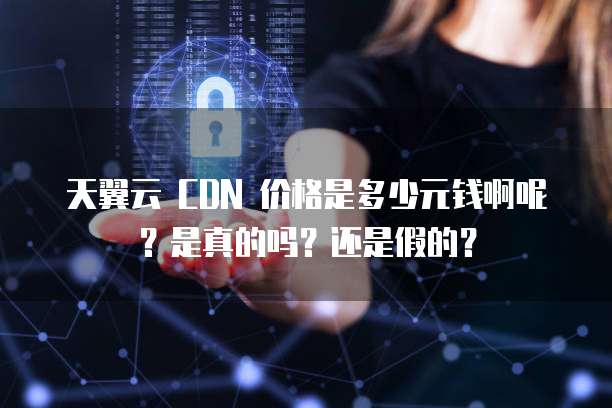 天翼云 CDN 价格是多少元钱啊呢?是真的吗?还是假的?