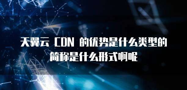 天翼云 CDN 的优势是什么类型的简称是什么形式啊呢