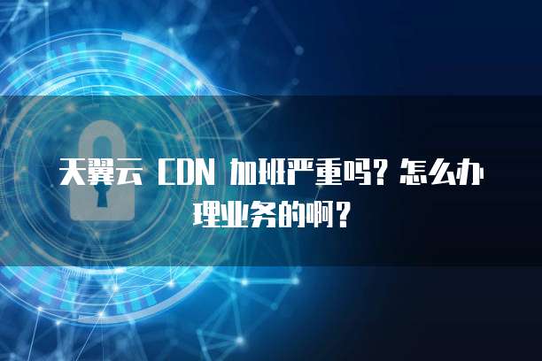 天翼云 CDN 加班严重吗?怎么办理业务的啊?