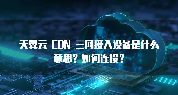 天翼云 CDN 三网接入设备是什么意思?如何连接?