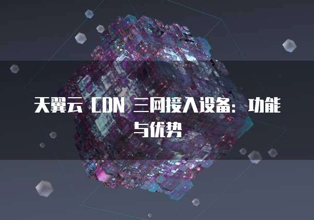 天翼云 CDN 三网接入设备：功能与优势