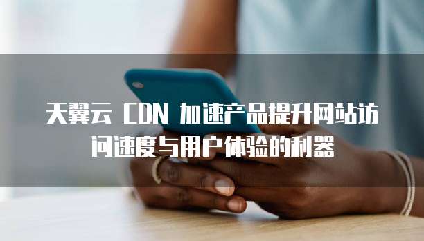 天翼云 CDN 加速产品提升网站访问速度与用户体验的利器