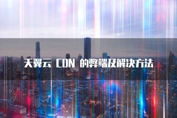 天翼云 CDN 的弊端及解决方法