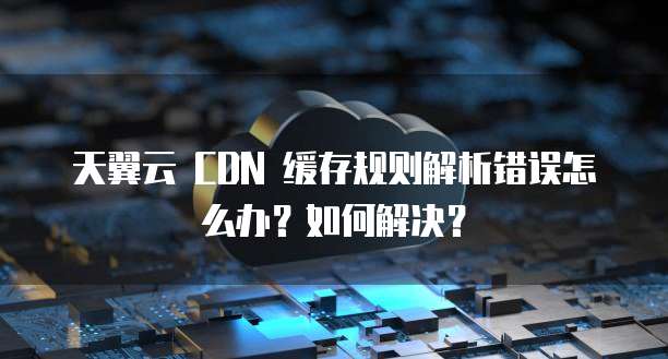 天翼云 CDN 缓存规则解析错误怎么办?如何解决?