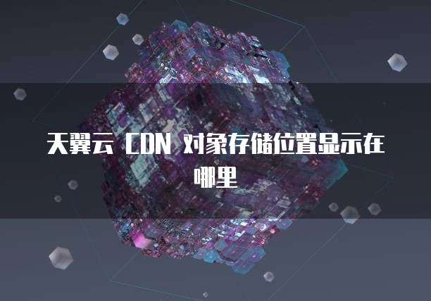 天翼云 CDN 对象存储位置显示在哪里