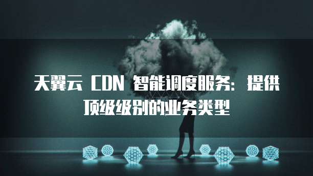 天翼云 CDN 智能调度服务:提供顶级级别的业务类型