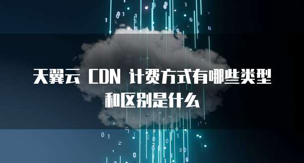 天翼云 CDN 计费方式有哪些类型和区别是什么