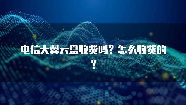 电信天翼云盘收费吗?怎么收费的?