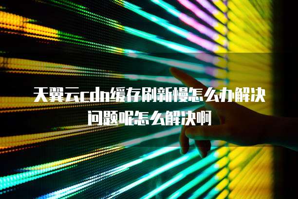 天翼云cdn缓存刷新慢怎么办解决问题呢怎么解决啊