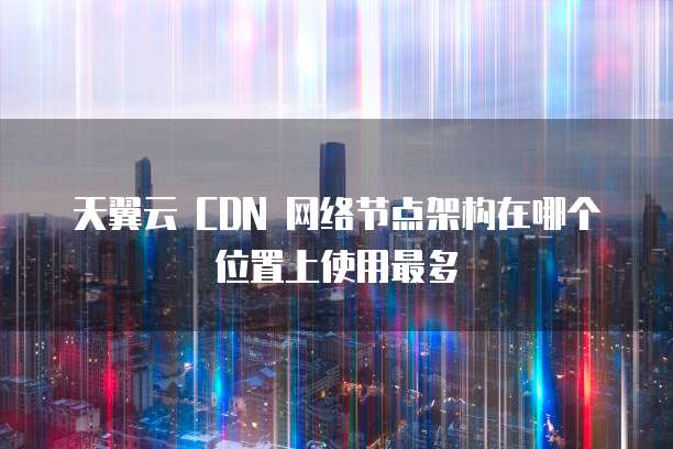 天翼云 CDN 网络节点架构在哪个位置上使用最多