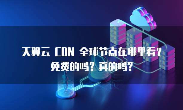 天翼云 CDN 全球节点在哪里看?免费的吗?真的吗?