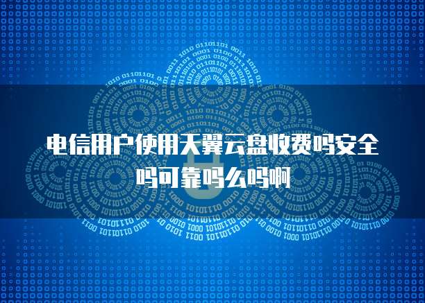 电信用户使用天翼云盘收费吗安全吗可靠吗么吗啊