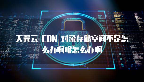 天翼云 CDN 对象存储空间不足怎么办啊呢怎么办啊