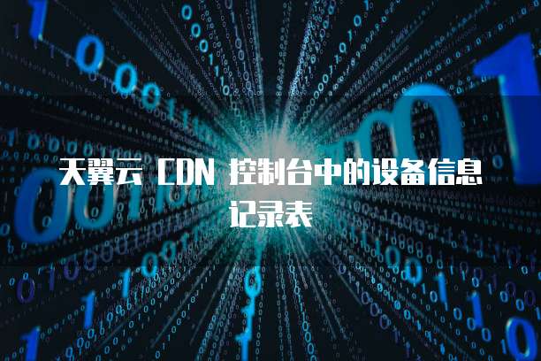 天翼云 CDN 控制台中的设备信息记录表
