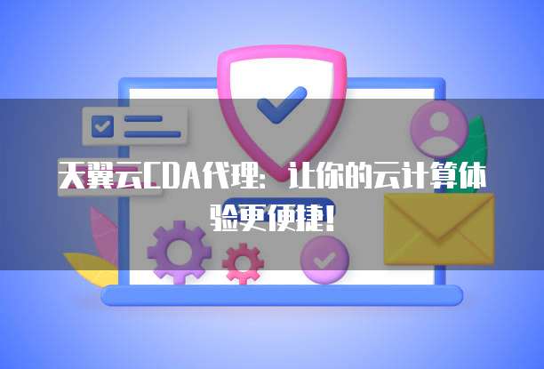 天翼云CDA代理:让你的云计算体验更便捷!