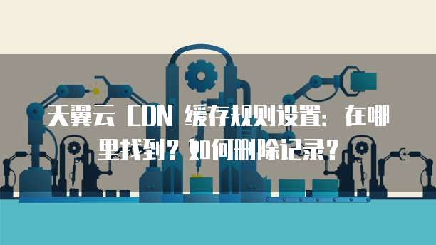 天翼云 CDN 缓存规则设置:在哪里找到?如何删除记录?