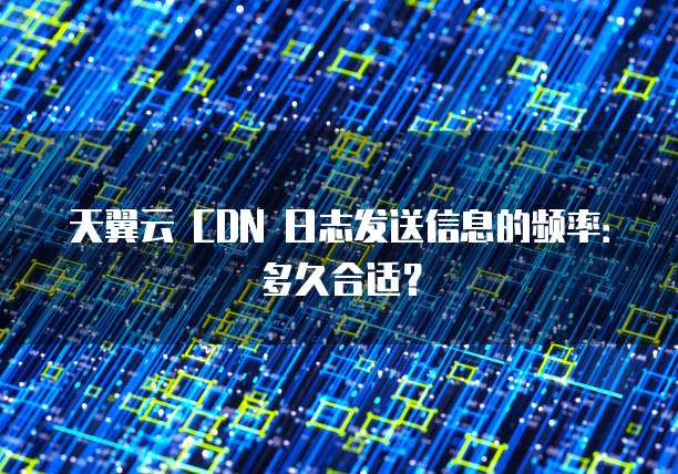 天翼云 CDN 日志发送信息的频率：多久合适？