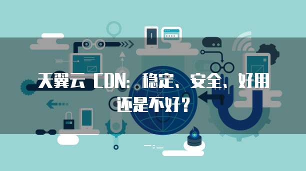 天翼云 CDN：稳定、安全、好用还是不好？