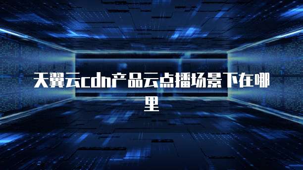 天翼云cdn产品云点播场景下在哪里